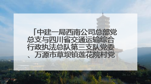 中建一局西南公司总部党总支与四川省交通运输综合行政执法总队第三支队党委、万源市草坝镇莲花院村党支部开展党建联建
