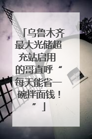乌鲁木齐最大光储超充站启用 的哥直呼“每天能省一碗拌面钱！”