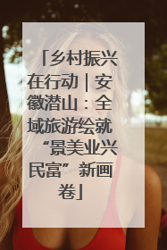 乡村振兴在行动｜安徽潜山：全域旅游绘就“景美业兴民富”新画卷
