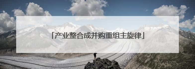 产业整合成并购重组主旋律