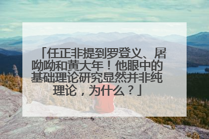 任正非提到罗登义、屠呦呦和黄大年！他眼中的基础理论研究显然并非纯理论，为什么？