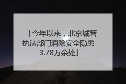 今年以来，北京城管执法部门消除安全隐患3.78万余处
