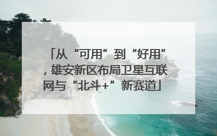 从“可用”到“好用”，雄安新区布局卫星互联网与“北斗+”新赛道