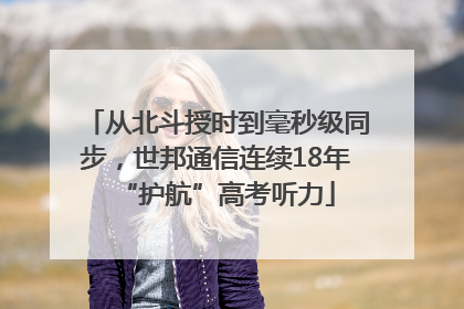 从北斗授时到毫秒级同步，世邦通信连续18年“护航”高考听力