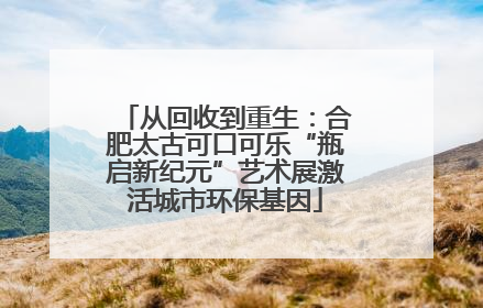 从回收到重生：合肥太古可口可乐“瓶启新纪元”艺术展激活城市环保基因