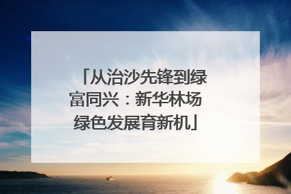 从治沙先锋到绿富同兴：新华林场绿色发展育新机