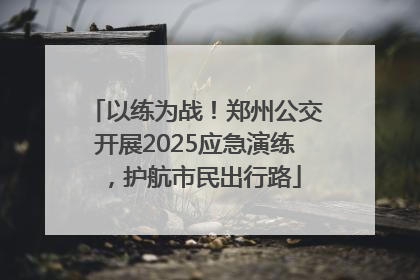 以练为战！郑州公交开展2025应急演练，护航市民出行路