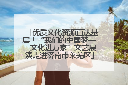 优质文化资源直达基层！“我们的中国梦——文化进万家”文艺展演走进济南市莱芜区