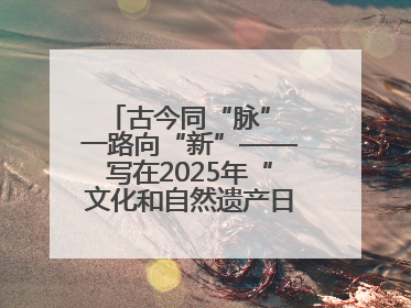 古今同“脉” 一路向“新”——写在2025年“文化和自然遗产日”之际