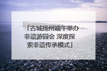 古城扬州端午举办非遗游园会 深度探索非遗传承模式