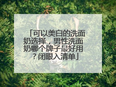 可以美白的洗面奶选择，男性洗面奶哪个牌子最好用？闭眼入清单