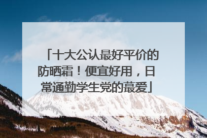 十大公认最好平价的防晒霜！便宜好用，日常通勤学生党的蕞爱