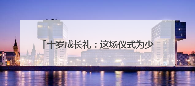 十岁成长礼：这场仪式为少年种下责任与梦想的种子