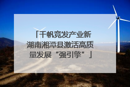 千帆竞发产业新 湖南湘潭县激活高质量发展“强引擎”