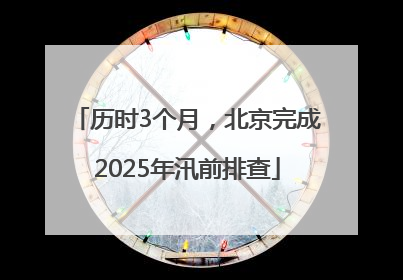 历时3个月，北京完成2025年汛前排查