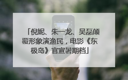 倪妮、朱一龙、吴磊颠覆形象演渔民，电影《东极岛》官宣暑期档