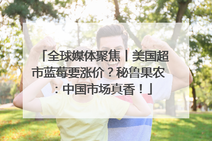 全球媒体聚焦丨美国超市蓝莓要涨价？秘鲁果农：中国市场真香！