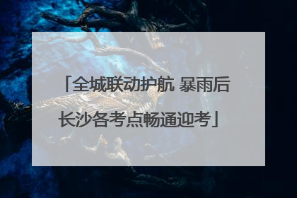 全城联动护航 暴雨后长沙各考点畅通迎考