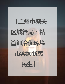 兰州市城关区城管局：精管细治优环境 市容焕新惠民生