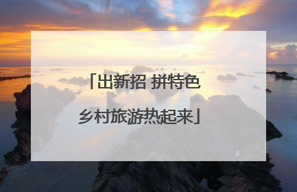 出新招 拼特色 乡村旅游热起来