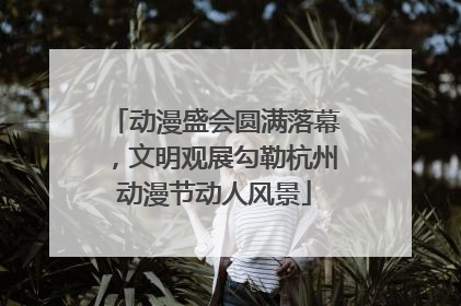 动漫盛会圆满落幕，文明观展勾勒杭州动漫节动人风景