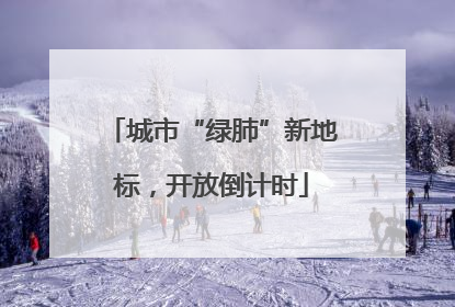 城市“绿肺”新地标，开放倒计时