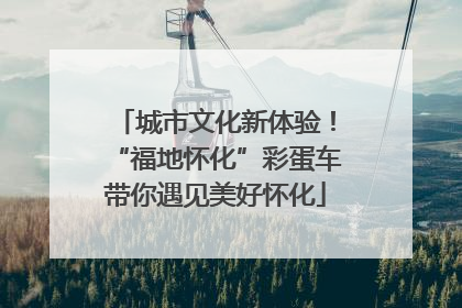 城市文化新体验！“福地怀化”彩蛋车带你遇见美好怀化
