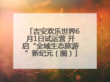 吉安欢乐世界6月1日试运营 开启“全域生态旅游”新纪元（图）