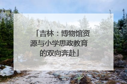 吉林：博物馆资源与小学思政教育的双向奔赴
