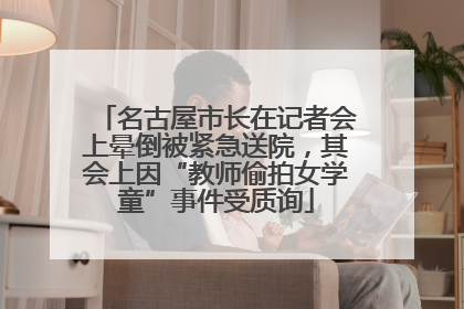 名古屋市长在记者会上晕倒被紧急送院，其会上因“教师偷拍女学童”事件受质询