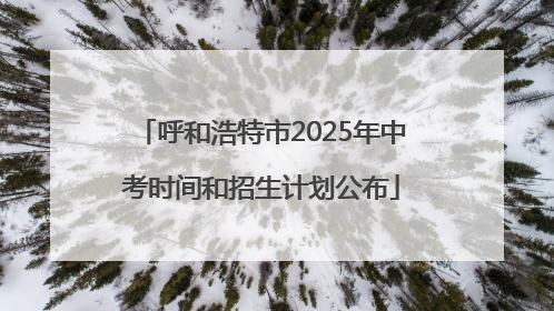 呼和浩特市2025年中考时间和招生计划公布