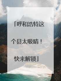 呼和浩特这个县太吸睛！快来解锁