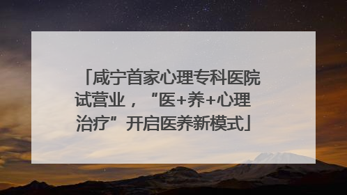 咸宁首家心理专科医院试营业，“医+养+心理治疗”开启医养新模式