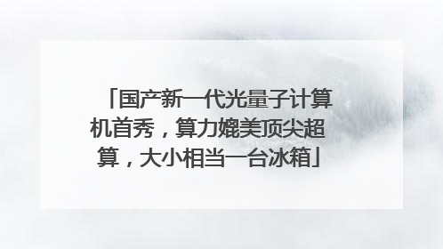 国产新一代光量子计算机首秀，算力媲美顶尖超算，大小相当一台冰箱