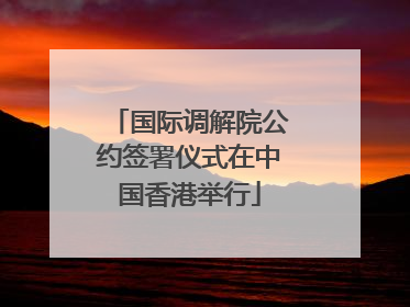 国际调解院公约签署仪式在中国香港举行