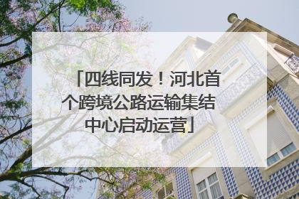 四线同发！河北首个跨境公路运输集结中心启动运营