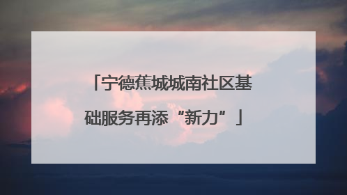 宁德蕉城城南社区基础服务再添“新力”