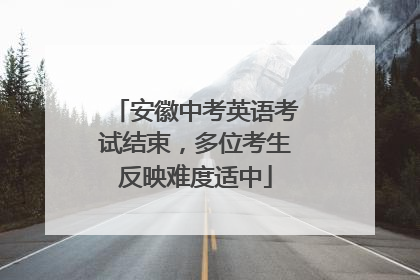 安徽中考英语考试结束，多位考生反映难度适中