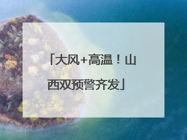 大风+高温！山西双预警齐发