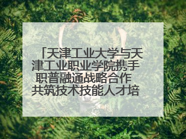 天津工业大学与天津工业职业学院携手职普融通战略合作 共筑技术技能人才培养新高地