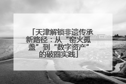 天津解锁非遗传承新路径：从“窑火孤盏”到“数字资产”的破圈实践