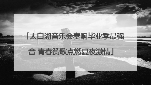 太白湖音乐会奏响毕业季最强音 青春赞歌点燃夏夜激情