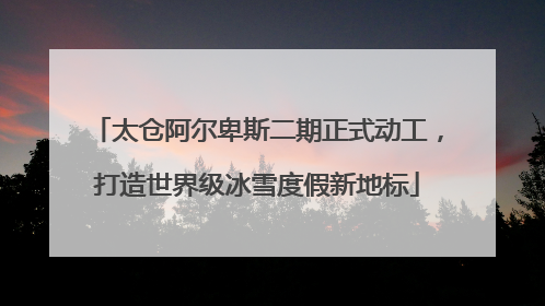 太仓阿尔卑斯二期正式动工,打造世界级冰雪度假新地标
