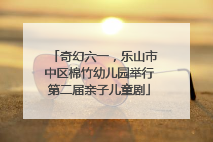 奇幻六一，乐山市中区棉竹幼儿园举行第二届亲子儿童剧
