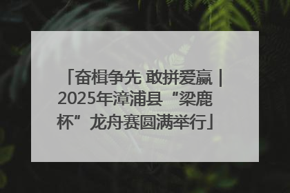 奋楫争先 敢拼爱赢｜2025年漳浦县“梁鹿杯”龙舟赛圆满举行