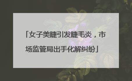 女子美睫引发睫毛炎，市场监管局出手化解纠纷