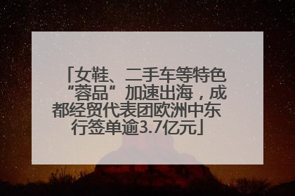 女鞋、二手车等特色“蓉品”加速出海，成都经贸代表团欧洲中东行签单逾3.7亿元