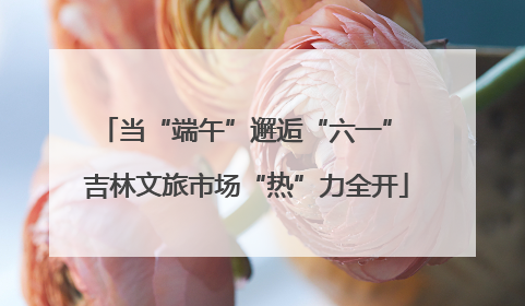 当“端午”邂逅“六一” 吉林文旅市场“热”力全开