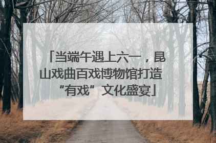 当端午遇上六一，昆山戏曲百戏博物馆打造“有戏”文化盛宴