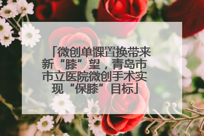 微创单髁置换带来新“膝”望，青岛市市立医院微创手术实现“保膝”目标